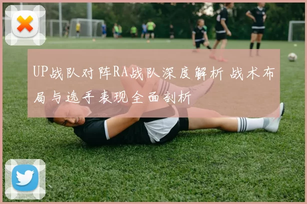 UP战队对阵RA战队深度解析 战术布局与选手表现全面剖析