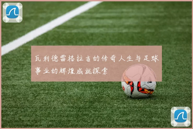 瓦利德雷格拉吉的传奇人生与足球事业的辉煌成就探索