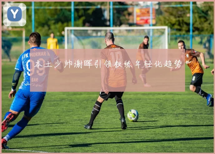 本土少帅谢晖引领教练年轻化趋势