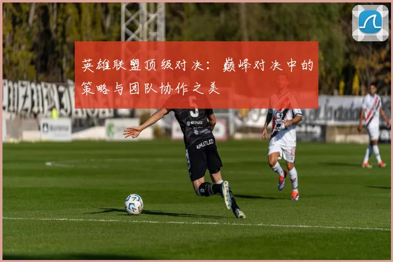 英雄联盟顶级对决：巅峰对决中的策略与团队协作之美