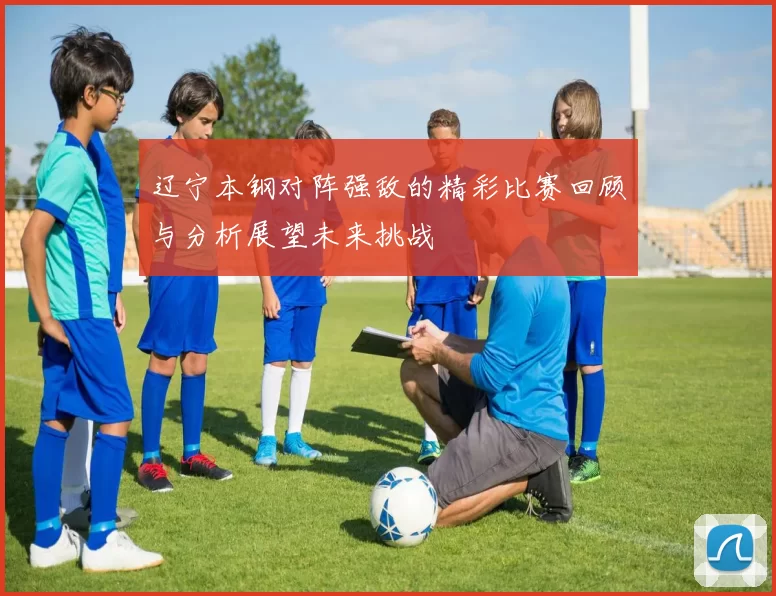 辽宁本钢对阵强敌的精彩比赛回顾与分析展望未来挑战