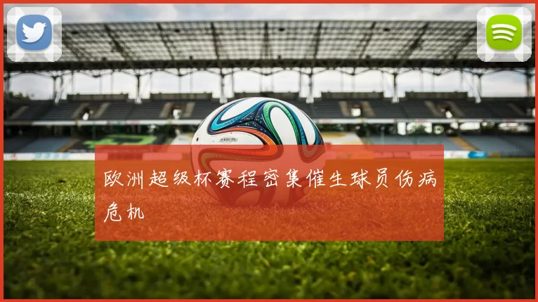 欧洲超级杯赛程密集催生球员伤病危机