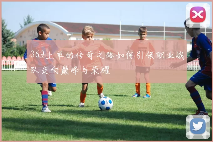 369上单的传奇之路如何引领职业战队走向巅峰与荣耀