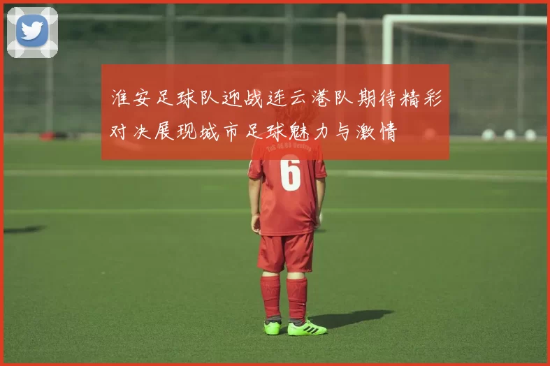 淮安足球队迎战连云港队期待精彩对决展现城市足球魅力与激情