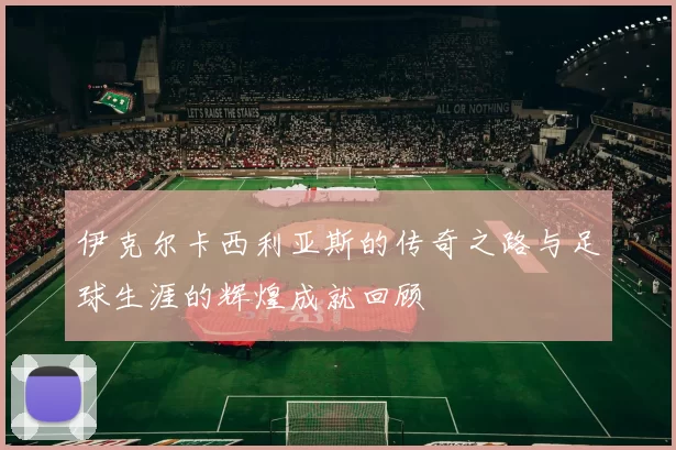 伊克尔卡西利亚斯的传奇之路与足球生涯的辉煌成就回顾