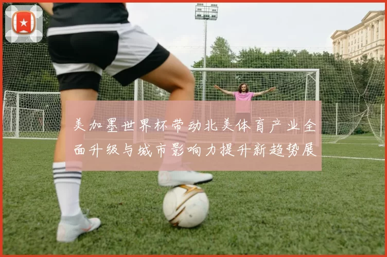 美加墨世界杯带动北美体育产业全面升级与城市影响力提升新趋势展