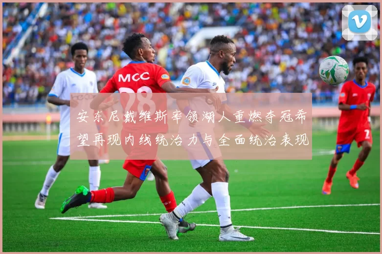 安东尼戴维斯率领湖人重燃夺冠希望再现内线统治力与全面统治表现