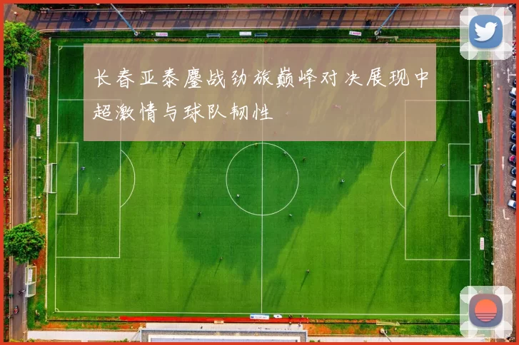 长春亚泰鏖战劲旅巅峰对决展现中超激情与球队韧性