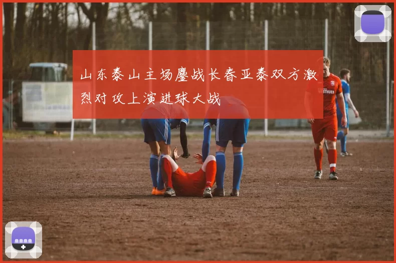 山东泰山主场鏖战长春亚泰双方激烈对攻上演进球大战