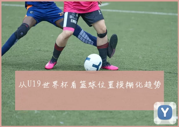 从U19世界杯看篮球位置模糊化趋势