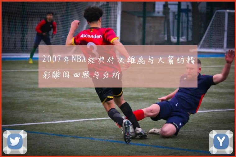 2007年NBA经典对决雄鹿与火箭的精彩瞬间回顾与分析