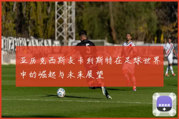 亚历克西斯麦卡利斯特在足球世界中的崛起与未来展望