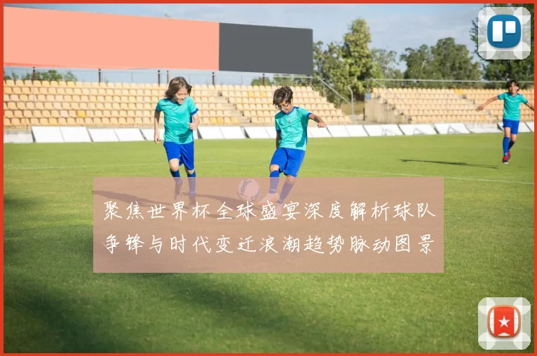 聚焦世界杯全球盛宴深度解析球队争锋与时代变迁浪潮趋势脉动图景